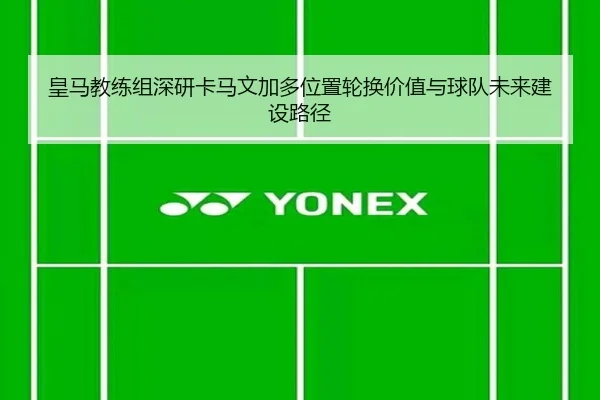 皇马教练组深研卡马文加多位置轮换价值与球队未来建设路径