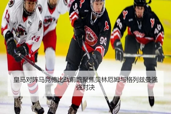 皇马对阵马竞德比战前瞻聚焦贝林厄姆与格列兹曼强强对决