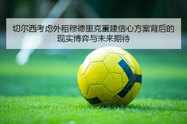 切尔西考虑外租穆德里克重建信心方案背后的现实博弈与未来期待